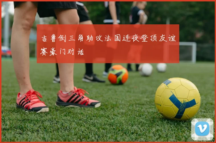 吉鲁倒三角助攻法国连夜登顶友谊赛豪门对话