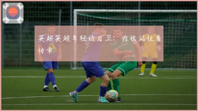 英超英超年轻边后卫：内收站位看传中
