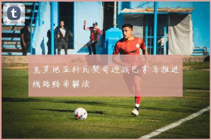 克罗地亚科瓦契奇迎战巴拿马推进线路赔率解读