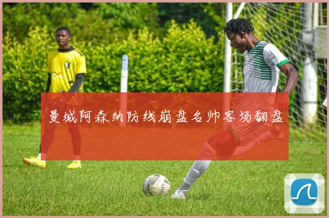曼城阿森纳防线崩盘名帅客场翻盘
