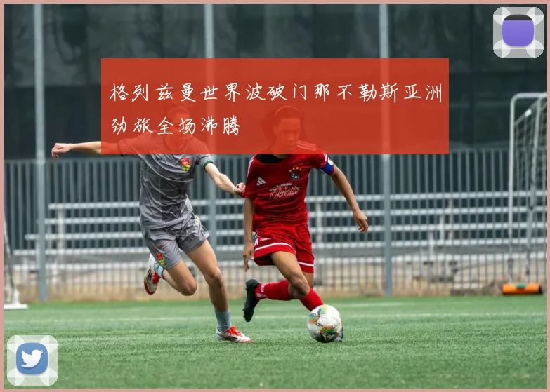 格列兹曼世界波破门那不勒斯亚洲劲旅全场沸腾