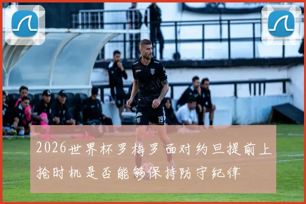 2026世界杯罗梅罗面对约旦提前上抢时机是否能够保持防守纪律