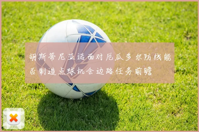 胡斯蒂尼亚诺面对厄瓜多尔防线能否制造点球机会边路任务前瞻