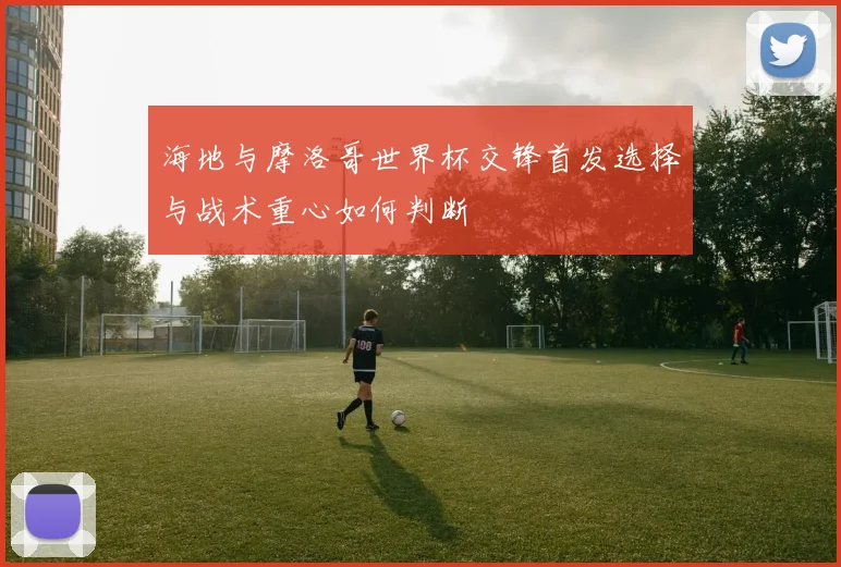 海地与摩洛哥世界杯交锋首发选择与战术重心如何判断