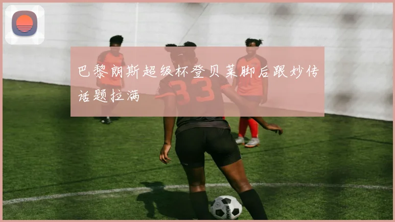 巴黎朗斯超级杯登贝莱脚后跟妙传话题拉满