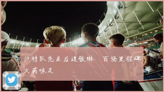 沙特队先丢后追张琳芃百场里程碑火药味足