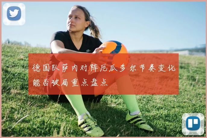 德国队萨内对阵厄瓜多尔节奏变化能否破局重点盘点