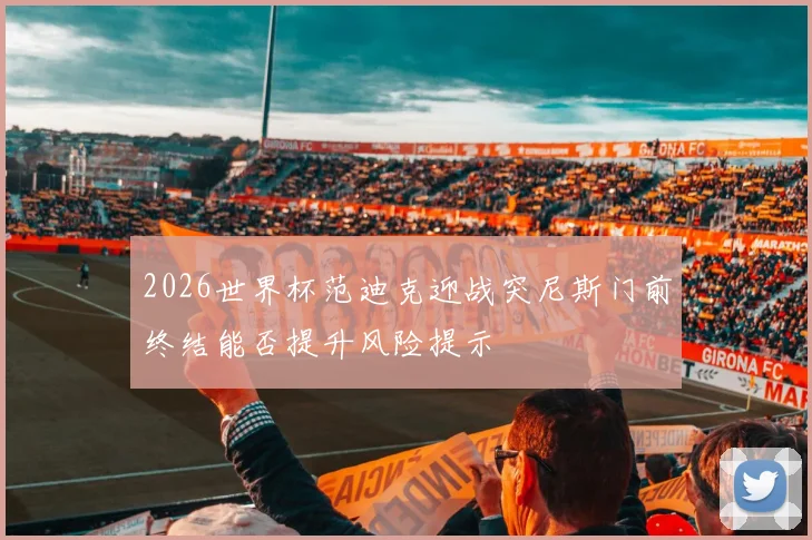 2026世界杯范迪克迎战突尼斯门前终结能否提升风险提示