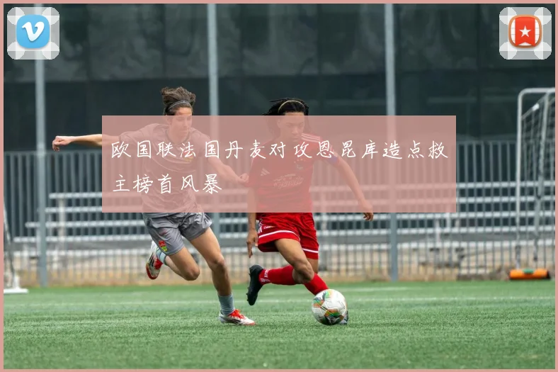 欧国联法国丹麦对攻恩昆库造点救主榜首风暴