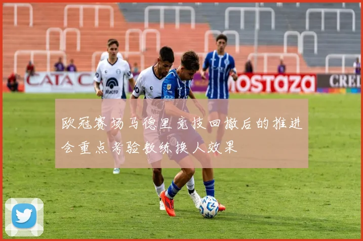 欧冠赛场马德里竞技回撤后的推进会重点考验教练换人效果