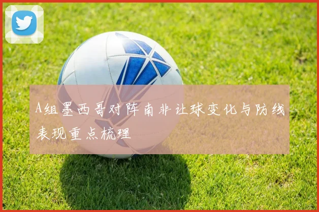 A组墨西哥对阵南非让球变化与防线表现重点梳理