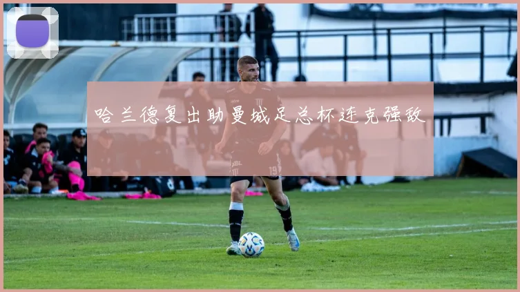 哈兰德复出助曼城足总杯连克强敌