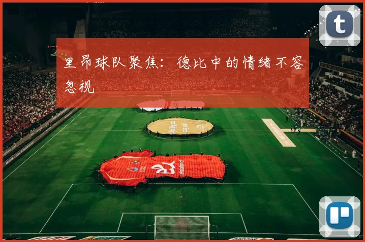 里昂球队聚焦:德比中的情绪不容忽视