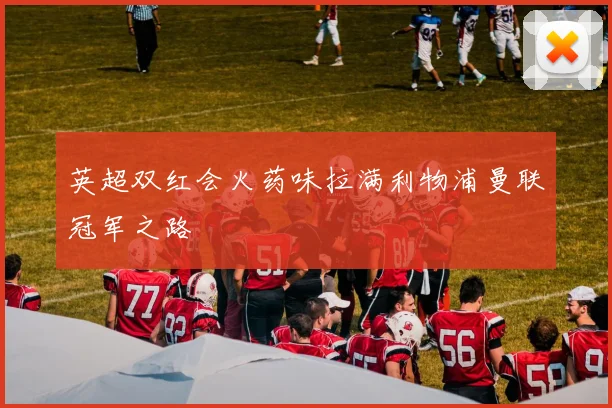 英超双红会火药味拉满利物浦曼联冠军之路