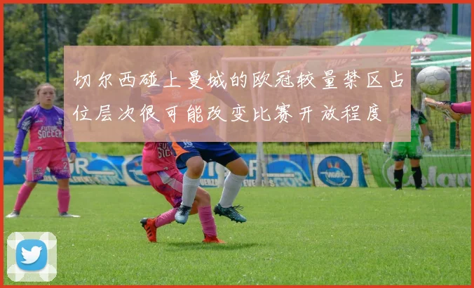 切尔西碰上曼城的欧冠较量禁区占位层次很可能改变比赛开放程度