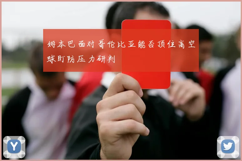 姆本巴面对哥伦比亚能否顶住高空球盯防压力研判