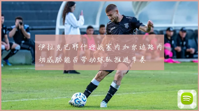 伊拉克巴耶什迎战塞内加尔边路内切威胁能否带动球队推进节奏