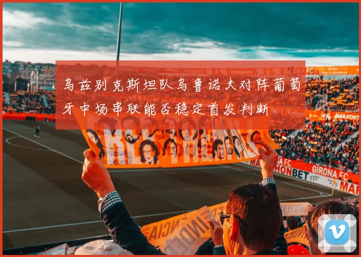乌兹别克斯坦队乌鲁诺夫对阵葡萄牙中场串联能否稳定首发判断