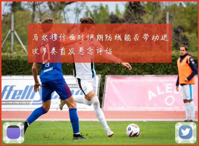 马尔穆什面对伊朗防线能否带动进攻节奏首发悬念评估