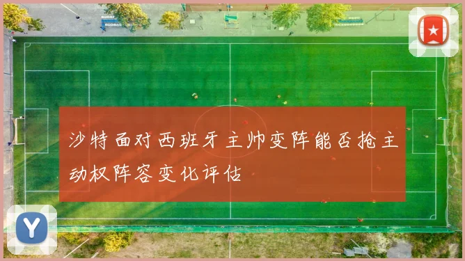 沙特面对西班牙主帅变阵能否抢主动权阵容变化评估