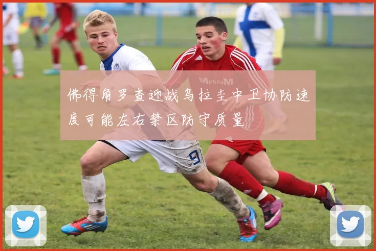 佛得角罗查迎战乌拉圭中卫协防速度可能左右禁区防守质量