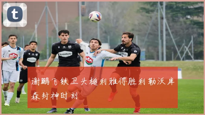 谢鹏飞铁卫头槌利雅得胜利勒沃库森封神时刻