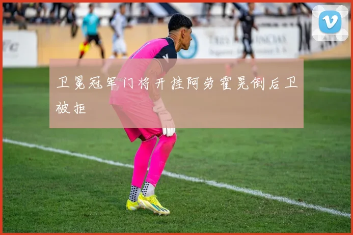 卫冕冠军门将开挂阿劳霍晃倒后卫被拒