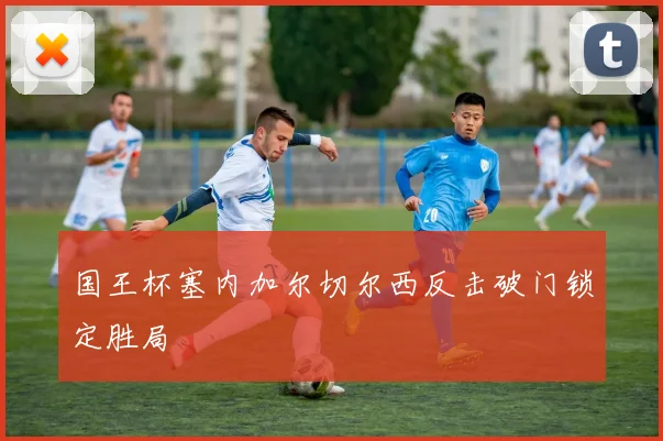 国王杯塞内加尔切尔西反击破门锁定胜局