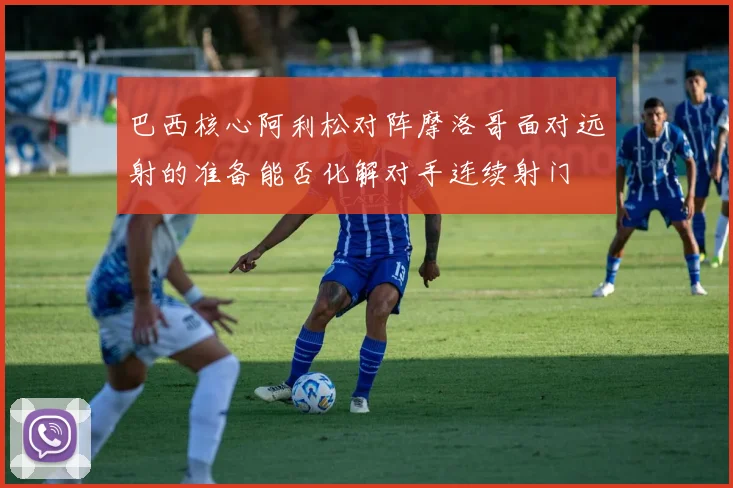 巴西核心阿利松对阵摩洛哥面对远射的准备能否化解对手连续射门