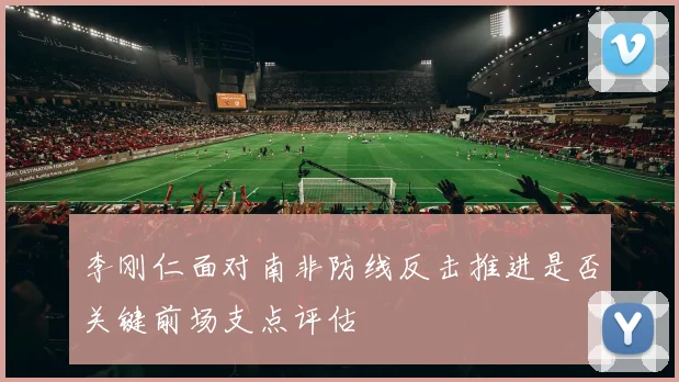 李刚仁面对南非防线反击推进是否关键前场支点评估