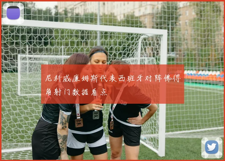 尼科威廉姆斯代表西班牙对阵佛得角射门数据看点