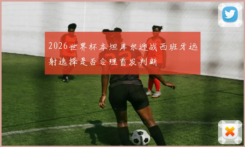 2026世界杯本坦库尔迎战西班牙远射选择是否合理首发判断