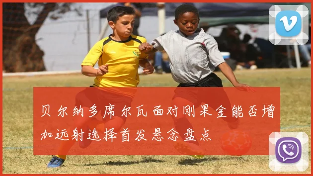 贝尔纳多席尔瓦面对刚果金能否增加远射选择首发悬念盘点