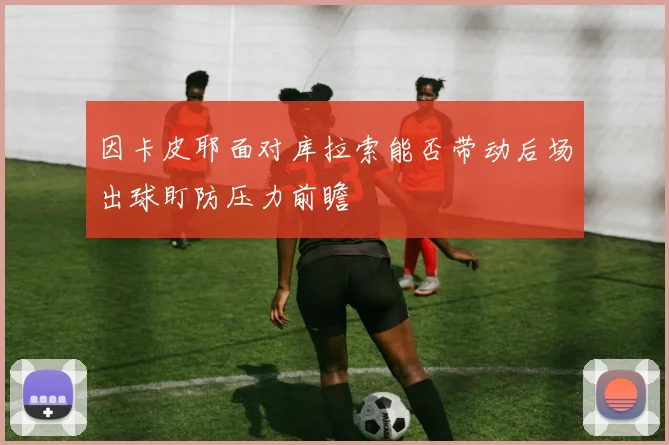 因卡皮耶面对库拉索能否带动后场出球盯防压力前瞻