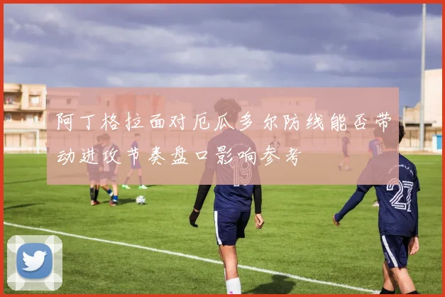 阿丁格拉面对厄瓜多尔防线能否带动进攻节奏盘口影响参考