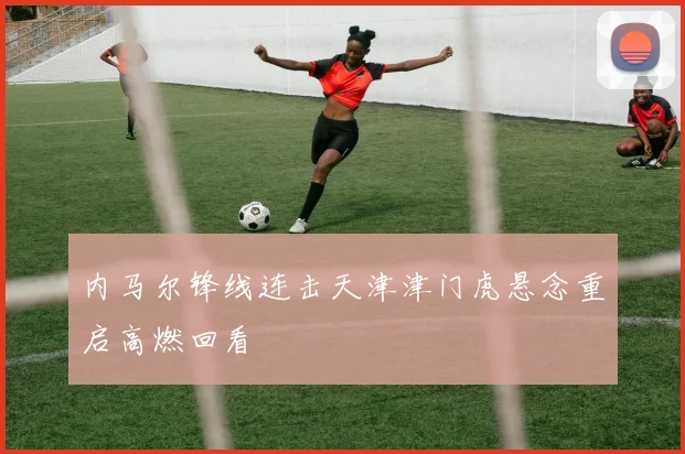 内马尔锋线连击天津津门虎悬念重启高燃回看