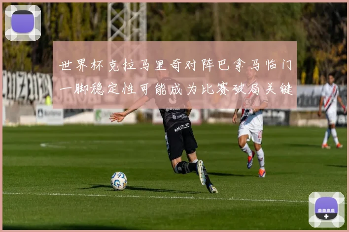 世界杯克拉马里奇对阵巴拿马临门一脚稳定性可能成为比赛破局关键
