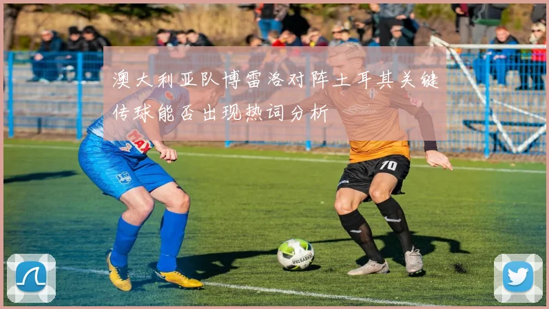 澳大利亚队博雷洛对阵土耳其关键传球能否出现热词分析